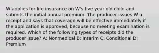 W applies for life insurance on W's five year old child and submits the initial annual premium. The producer issues W a receipt and says that coverage will be effective immediately if the application is approved, because no meeting examination is required. Which of the following types of receipts did the producer issue? A: Nonmedical B: Interim C: Conditional D: Premium