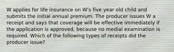 W applies for life insurance on W's five year old child and submits the initial annual premium. The producer issues W a receipt and says that coverage will be effective immediately if the application is approved, because no medial examination is required. Which of the following types of receipts did the producer issue?