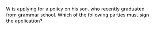 W is applying for a policy on his son, who recently graduated from grammar school. Which of the following parties must sign the application?