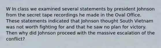 W In class we examined several statements by president Johnson from the secret tape recordings he made in the Oval Office. These statements indicated that Johnson thought South Vietnam was not worth fighting for and that he saw no plan for victory. Then why did Johnson proceed with the massive escalation of the conflict?