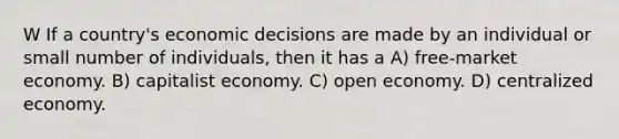 W If a country's economic decisions are made by an individual or small number of individuals, then it has a A) free-market economy. B) capitalist economy. C) open economy. D) centralized economy.