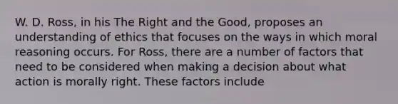 W. D. Ross, in his The Right and the Good, proposes an understanding of ethics that focuses on the ways in which moral reasoning occurs. For Ross, there are a number of factors that need to be considered when making a decision about what action is morally right. These factors include