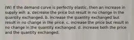 (W) If the demand curve is perfectly elastic, then an increase in supply will: a. decrease the price but result in no change in the quantity exchanged. b. increase the quantity exchanged but result in no change in the price. c. increase the price but result in no change in the quantity exchanged. d. increase both the price and the quantity exchanged.