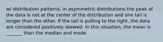 w/ distribution patterns, in asymmetric distributions the peak of the data is not at the center of the distribution and one tail is longer than the other. If the tail is pulling to the right, the data are considered positively skewed. In this situation, the mean is _______ than the median and mode