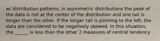 w/ distribution patterns, in asymmetric distributions the peak of the data is not at the center of the distribution and one tail is longer than the other. If the longer tail is pointing to the left, the data are considered to be negatively skewed. In this situation, the ______ is less than the other 2 measures of central tendency