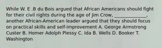 While W. E .B du Bois argued that African Americans should fight for their civil rights during the age of Jim Crow, ______________, another African-American leader argued that they should focus on practical skills and self-improvement A. George Armstrong Custer B. Homer Adolph Plessy C. Ida B. Wells D. Booker T. Washington