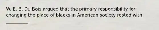 W. E. B. Du Bois argued that the primary responsibility for changing the place of blacks in American society rested with __________.