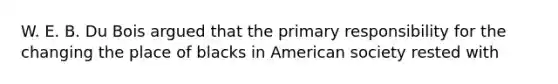 W. E. B. Du Bois argued that the primary responsibility for the changing the place of blacks in American society rested with