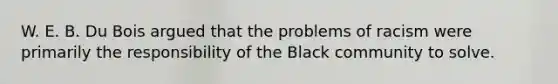 W. E. B. Du Bois argued that the problems of racism were primarily the responsibility of the Black community to solve.