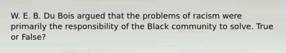 W. E. B. Du Bois argued that the problems of racism were primarily the responsibility of the Black community to solve. True or False?