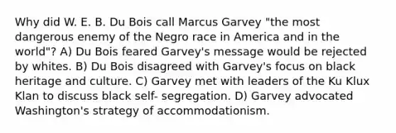 Why did W. E. B. Du Bois call Marcus Garvey "the most dangerous enemy of the Negro race in America and in the world"? A) Du Bois feared Garvey's message would be rejected by whites. B) Du Bois disagreed with Garvey's focus on black heritage and culture. C) Garvey met with leaders of the Ku Klux Klan to discuss black self- segregation. D) Garvey advocated Washington's strategy of accommodationism.