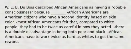 W. E. B. Du Bois described African Americans as having a "double consciousness" because ________ -African Americans are American citizens who have a second identity based on skin color. -most African Americans felt that, compared to white people, they had to be twice as careful in how they acted. -there is a double disadvantage in being both poor and black. -African Americans have to work twice as hard as whites to get the same reward.