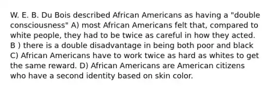 W. E. B. Du Bois described <a href='https://www.questionai.com/knowledge/kktT1tbvGH-african-americans' class='anchor-knowledge'>african americans</a> as having a "double consciousness" A) most African Americans felt that, compared to white people, they had to be twice as careful in how they acted. B ) there is a double disadvantage in being both poor and black C) African Americans have to work twice as hard as whites to get the same reward. D) African Americans are American citizens who have a second identity based on skin color.