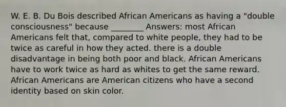 W. E. B. Du Bois described African Americans as having a "double consciousness" because ________ Answers: most African Americans felt that, compared to white people, they had to be twice as careful in how they acted. there is a double disadvantage in being both poor and black. African Americans have to work twice as hard as whites to get the same reward. African Americans are American citizens who have a second identity based on skin color.