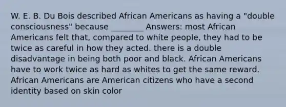 W. E. B. Du Bois described African Americans as having a "double consciousness" because ________ Answers: most African Americans felt that, compared to white people, they had to be twice as careful in how they acted. there is a double disadvantage in being both poor and black. African Americans have to work twice as hard as whites to get the same reward. African Americans are American citizens who have a second identity based on skin color