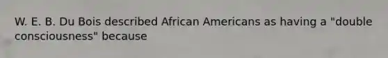 W. E. B. Du Bois described African Americans as having a "double consciousness" because