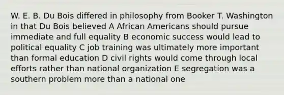 W. E. B. Du Bois differed in philosophy from Booker T. Washington in that Du Bois believed A African Americans should pursue immediate and full equality B economic success would lead to political equality C job training was ultimately more important than formal education D civil rights would come through local efforts rather than national organization E segregation was a southern problem more than a national one