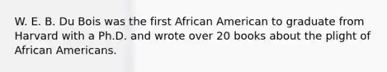 W. E. B. Du Bois was the first African American to graduate from Harvard with a Ph.D. and wrote over 20 books about the plight of African Americans.