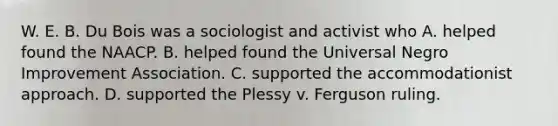 W. E. B. Du Bois was a sociologist and activist who A. helped found the NAACP. B. helped found the Universal Negro Improvement Association. C. supported the accommodationist approach. D. supported the Plessy v. Ferguson ruling.