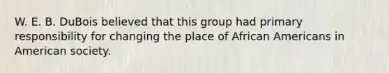 W. E. B. DuBois believed that this group had primary responsibility for changing the place of African Americans in American society.