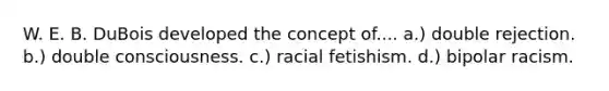 W. E. B. DuBois developed the concept of.... a.) double rejection. b.) double consciousness. c.) racial fetishism. d.) bipolar racism.