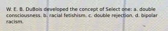 W. E. B. DuBois developed the concept of Select one: a. double consciousness. b. racial fetishism. c. double rejection. d. bipolar racism.