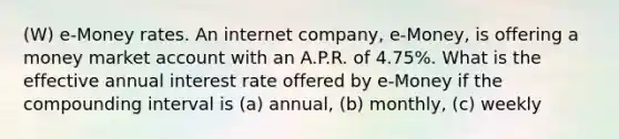 (W) e-Money rates. An internet company, e-Money, is offering a money market account with an A.P.R. of 4.75%. What is the effective annual interest rate offered by e-Money if the compounding interval is (a) annual, (b) monthly, (c) weekly