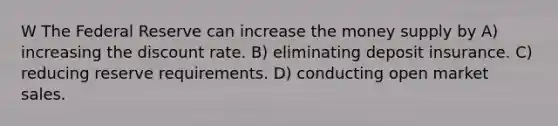 W The Federal Reserve can increase the money supply by A) increasing the discount rate. B) eliminating deposit insurance. C) reducing reserve requirements. D) conducting open market sales.