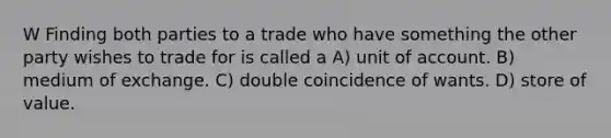 W Finding both parties to a trade who have something the other party wishes to trade for is called a A) unit of account. B) medium of exchange. C) double coincidence of wants. D) store of value.