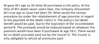 W gave W's age as 50 when W purchased a Life policy. At the time of W's death seven years later, the company discovered W's true age at issue had been 59. What would the normal procedure be under the misstatement of age provision in regard to the payment of the death claim? A. The policy's full death benefit would be paid, due to the expiration of the incontestable period B. The proceeds would be reduced based on whatever the premium would have been if purchased at age 59 C. There would be no death proceeds paid out by the insurer D. The insurer is only obligated to refund all premiums paid