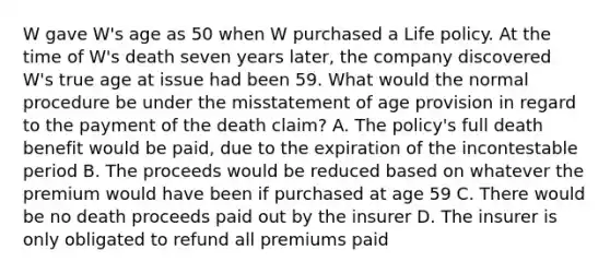 W gave W's age as 50 when W purchased a Life policy. At the time of W's death seven years later, the company discovered W's true age at issue had been 59. What would the normal procedure be under the misstatement of age provision in regard to the payment of the death claim? A. The policy's full death benefit would be paid, due to the expiration of the incontestable period B. The proceeds would be reduced based on whatever the premium would have been if purchased at age 59 C. There would be no death proceeds paid out by the insurer D. The insurer is only obligated to refund all premiums paid