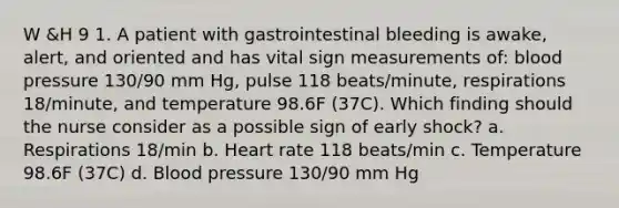 W &H 9 1. A patient with gastrointestinal bleeding is awake, alert, and oriented and has vital sign measurements of: blood pressure 130/90 mm Hg, pulse 118 beats/minute, respirations 18/minute, and temperature 98.6F (37C). Which finding should the nurse consider as a possible sign of early shock? a. Respirations 18/min b. Heart rate 118 beats/min c. Temperature 98.6F (37C) d. Blood pressure 130/90 mm Hg