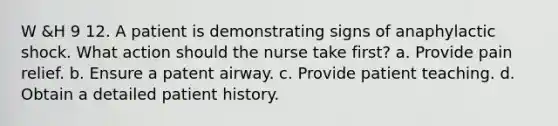 W &H 9 12. A patient is demonstrating signs of anaphylactic shock. What action should the nurse take first? a. Provide pain relief. b. Ensure a patent airway. c. Provide patient teaching. d. Obtain a detailed patient history.