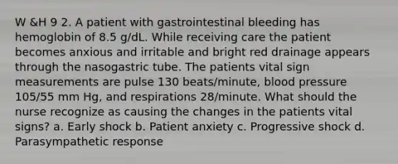 W &H 9 2. A patient with gastrointestinal bleeding has hemoglobin of 8.5 g/dL. While receiving care the patient becomes anxious and irritable and bright red drainage appears through the nasogastric tube. The patients vital sign measurements are pulse 130 beats/minute, blood pressure 105/55 mm Hg, and respirations 28/minute. What should the nurse recognize as causing the changes in the patients vital signs? a. Early shock b. Patient anxiety c. Progressive shock d. Parasympathetic response