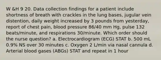 W &H 9 20. Data collection findings for a patient include shortness of breath with crackles in the lung bases, jugular vein distention, daily weight increased by 3 pounds from yesterday, report of chest pain, blood pressure 86/40 mm Hg, pulse 132 beats/minute, and respirations 30/minute. Which order should the nurse question? a. Electrocardiogram (ECG) STAT b. 500 mL 0.9% NS over 30 minutes c. Oxygen 2 L/min via nasal cannula d. Arterial blood gases (ABGs) STAT and repeat in 1 hour