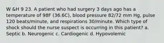 W &H 9 23. A patient who had surgery 3 days ago has a temperature of 98F (36.6C), blood pressure 82/72 mm Hg, pulse 120 beats/minute, and respirations 30/minute. Which type of shock should the nurse suspect is occurring in this patient? a. Septic b. Neurogenic c. Cardiogenic d. Hypovolemic