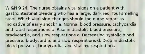 W &H 9 24. The nurse obtains vital signs on a patient with gastrointestinal bleeding who has a large, dark red, foul-smelling stool. Which vital sign changes should the nurse report as indicative of early shock? a. Normal blood pressure, tachycardia, and rapid respirations b. Rise in diastolic blood pressure, bradycardia, and slow respirations c. Decreasing systolic blood pressure, bradycardia, and slow respirations d. Drop in diastolic blood pressure, bradycardia, and shallow respirations