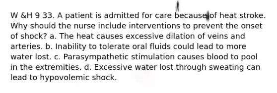 W &H 9 33. A patient is admitted for care because of heat stroke. Why should the nurse include interventions to prevent the onset of shock? a. The heat causes excessive dilation of veins and arteries. b. Inability to tolerate oral fluids could lead to more water lost. c. Parasympathetic stimulation causes blood to pool in the extremities. d. Excessive water lost through sweating can lead to hypovolemic shock.