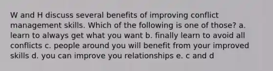 W and H discuss several benefits of improving conflict management skills. Which of the following is one of those? a. learn to always get what you want b. finally learn to avoid all conflicts c. people around you will benefit from your improved skills d. you can improve you relationships e. c and d