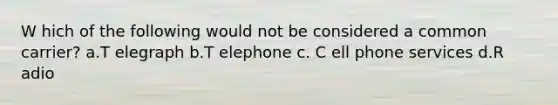 W hich of the following would not be considered a common carrier? a.T elegraph b.T elephone c. C ell phone services d.R adio