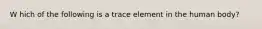 W hich of the following is a trace element in the human body?