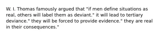 W. I. Thomas famously argued that "if men define situations as real, others will label them as deviant." it will lead to tertiary deviance." they will be forced to provide evidence." they are real in their consequences."