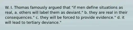 W. I. Thomas famously argued that "if men define situations as real, a. others will label them as deviant." b. they are real in their consequences." c. they will be forced to provide evidence." d. it will lead to tertiary deviance."