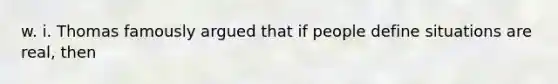 w. i. Thomas famously argued that if people define situations are real, then