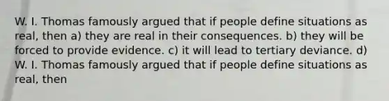 W. I. Thomas famously argued that if people define situations as real, then a) they are real in their consequences. b) they will be forced to provide evidence. c) it will lead to tertiary deviance. d) W. I. Thomas famously argued that if people define situations as real, then