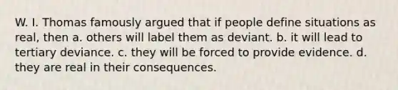 W. I. Thomas famously argued that if people define situations as real, then a. others will label them as deviant. b. it will lead to tertiary deviance. c. they will be forced to provide evidence. d. they are real in their consequences.