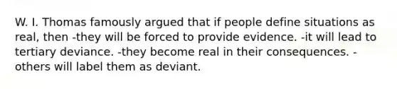 W. I. Thomas famously argued that if people define situations as real, then -they will be forced to provide evidence. -it will lead to tertiary deviance. -they become real in their consequences. -others will label them as deviant.