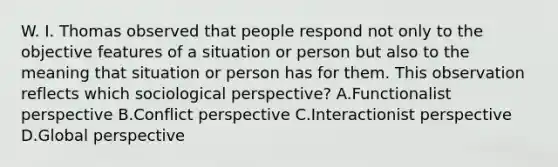 W. I. Thomas observed that people respond not only to the objective features of a situation or person but also to the meaning that situation or person has for them. This observation reflects which sociological perspective? A.Functionalist perspective B.Conflict perspective C.Interactionist perspective D.Global perspective