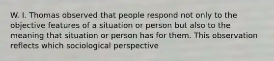 W. I. Thomas observed that people respond not only to the objective features of a situation or person but also to the meaning that situation or person has for them. This observation reflects which sociological perspective