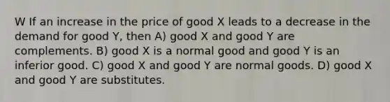 W If an increase in the price of good X leads to a decrease in the demand for good Y, then A) good X and good Y are complements. B) good X is a normal good and good Y is an inferior good. C) good X and good Y are normal goods. D) good X and good Y are substitutes.